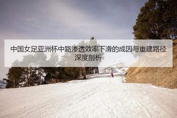 中国女足亚洲杯中路渗透效率下滑的成因与重建路径深度剖析